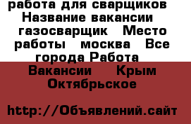 работа для сварщиков › Название вакансии ­ газосварщик › Место работы ­ москва - Все города Работа » Вакансии   . Крым,Октябрьское